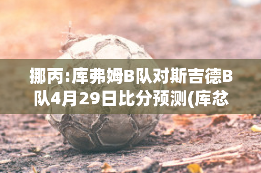 挪丙:库弗姆B队对斯吉德B队4月29日比分预测(库忿斯队员)