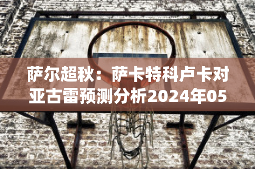 萨尔超秋：萨卡特科卢卡对亚古雷预测分析2024年05月1日(卢卡斯-萨特坎普)