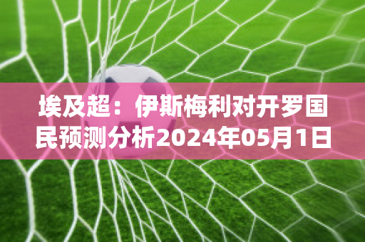 埃及超：伊斯梅利对开罗国民预测分析2024年05月1日(伊斯梅利足球俱乐部)