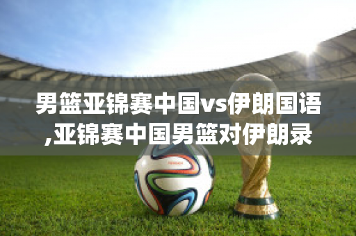 男篮亚锦赛中国vs伊朗国语,亚锦赛中国男篮对伊朗录像决赛(中国男篮亚锦赛vs伊朗队全场回放)