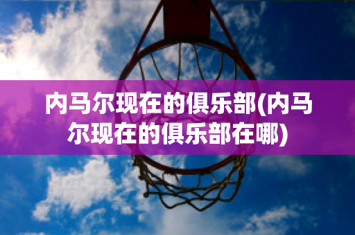 内马尔现在的俱乐部(内马尔现在的俱乐部在哪)