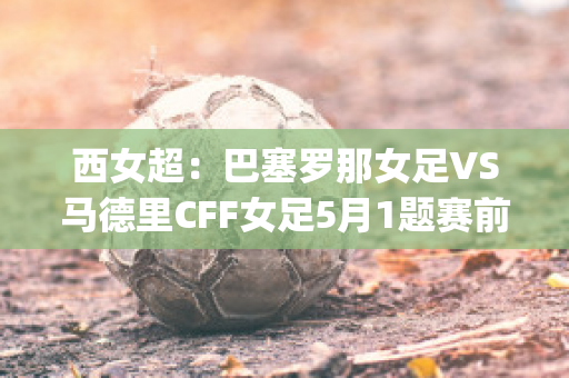 西女超：巴塞罗那女足VS马德里CFF女足5月1题赛前分析(巴塞罗那女足比分)