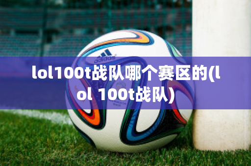 lol100t战队哪个赛区的(lol 100t战队)