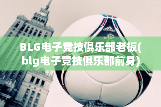 BLG电子竞技俱乐部老板(blg电子竞技俱乐部前身)