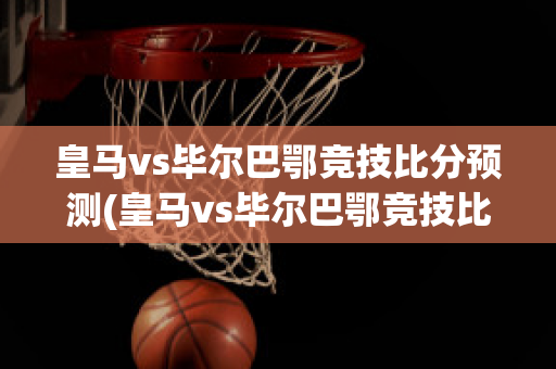 皇马vs毕尔巴鄂竞技比分预测(皇马vs毕尔巴鄂竞技比分预测)