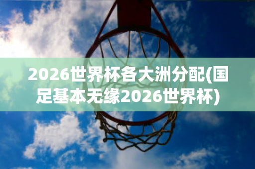 2026世界杯各大洲分配(国足基本无缘2026世界杯)