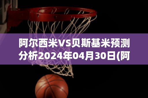 阿尔西米VS贝斯基米预测分析2024年04月30日(阿尔贝希)