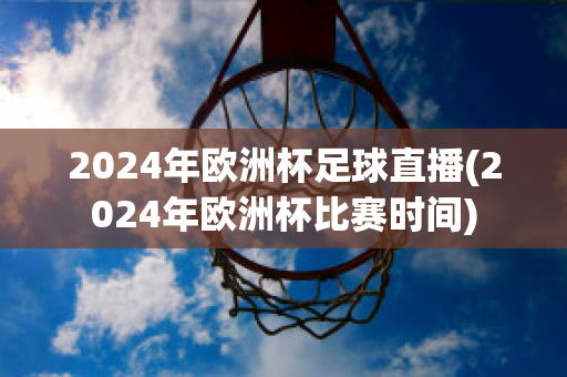 2024年欧洲杯足球直播(2024年欧洲杯比赛时间)