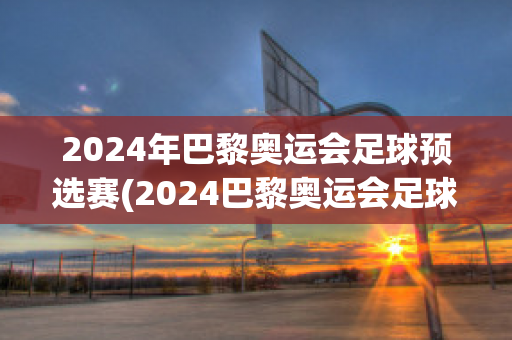 2024年巴黎奥运会足球预选赛(2024巴黎奥运会足球预选赛时间)