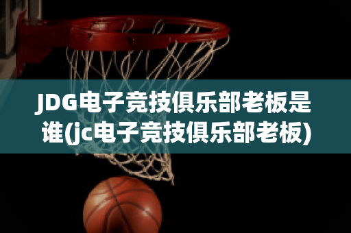 JDG电子竞技俱乐部老板是谁(jc电子竞技俱乐部老板)