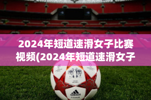 2024年短道速滑女子比赛视频(2024年短道速滑女子比赛视频解说)