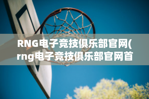 RNG电子竞技俱乐部官网(rng电子竞技俱乐部官网首页)