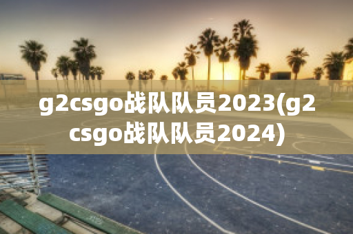 g2csgo战队队员2023(g2csgo战队队员2024)