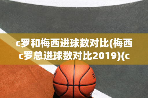 c罗和梅西进球数对比(梅西c罗总进球数对比2019)(c罗和梅西进球数据)