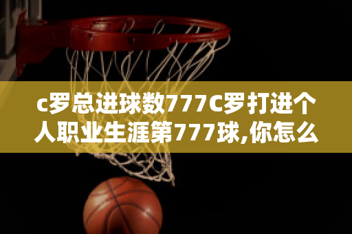 c罗总进球数777C罗打进个人职业生涯第777球,你怎么看待C罗取得的成就