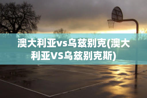 澳大利亚vs乌兹别克(澳大利亚VS乌兹别克斯)