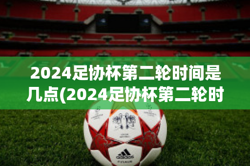 2024足协杯第二轮时间是几点(2024足协杯第二轮时间是几点到几点)