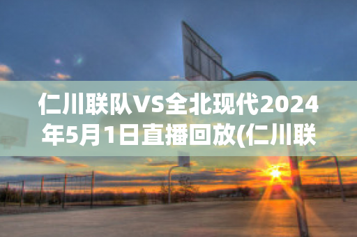 仁川联队VS全北现代2024年5月1日直播回放(仁川联队vs全北现代2024年5月1日直播回放在哪看)