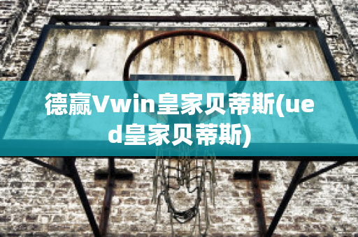 德赢Vwin皇家贝蒂斯(ued皇家贝蒂斯)