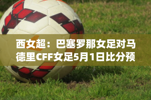 西女超：巴塞罗那女足对马德里CFF女足5月1日比分预测(巴塞罗那女足vs曼城女足)