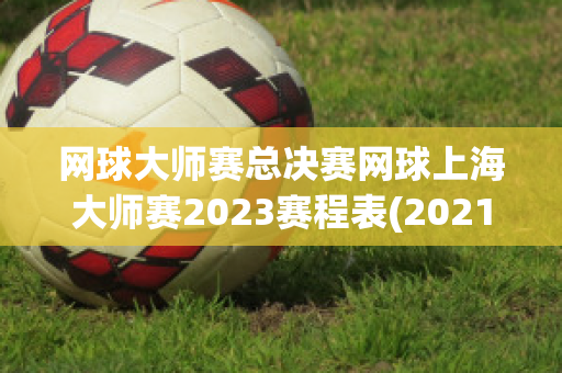 网球大师赛总决赛网球上海大师赛2023赛程表(2021网球上海大师赛举办时间)