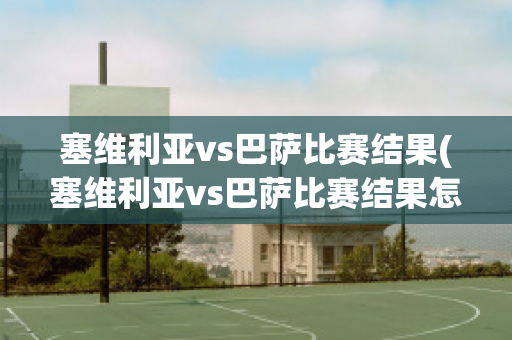 塞维利亚vs巴萨比赛结果(塞维利亚vs巴萨比赛结果怎么样)