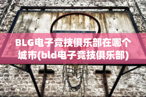 BLG电子竞技俱乐部在哪个城市(bld电子竞技俱乐部)