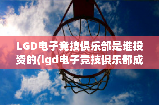 LGD电子竞技俱乐部是谁投资的(lgd电子竞技俱乐部成立于哪一年?)