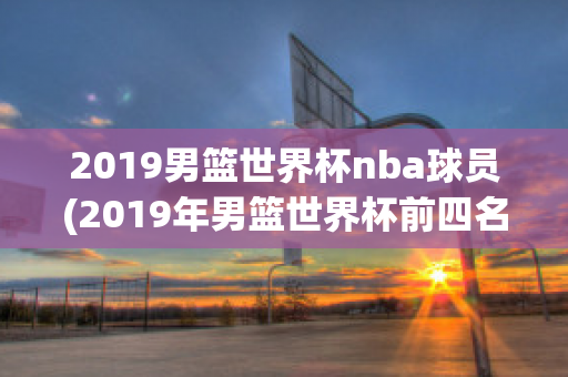 2019男篮世界杯nba球员(2019年男篮世界杯前四名)