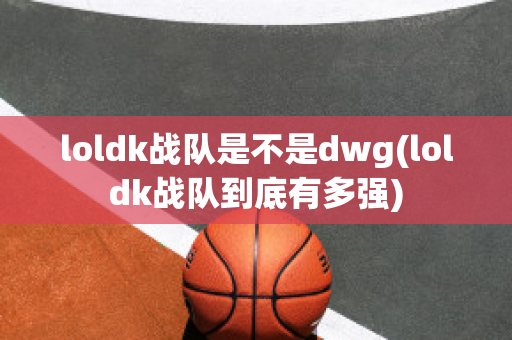 loldk战队是不是dwg(loldk战队到底有多强)