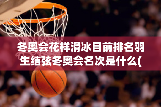 冬奥会花样滑冰目前排名羽生结弦冬奥会名次是什么(2022冬奥会花滑羽生结弦)