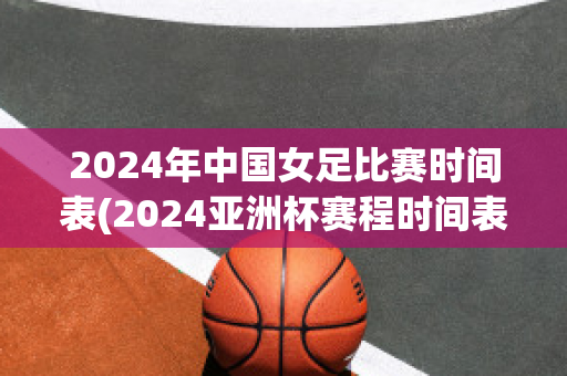 2024年中国女足比赛时间表(2024亚洲杯赛程时间表)