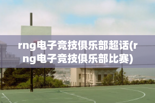 rng电子竞技俱乐部超话(rng电子竞技俱乐部比赛)