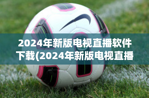 2024年新版电视直播软件下载(2024年新版电视直播软件)