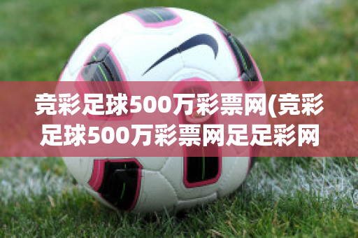 竞彩足球500万彩票网(竞彩足球500万彩票网足足彩网)