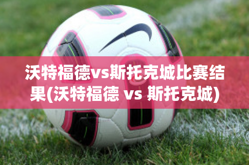 沃特福德vs斯托克城比赛结果(沃特福德 vs 斯托克城)