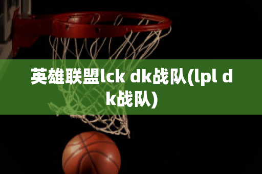 英雄联盟lck dk战队(lpl dk战队)