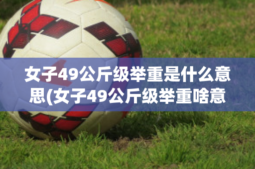 女子49公斤级举重是什么意思(女子49公斤级举重啥意思)