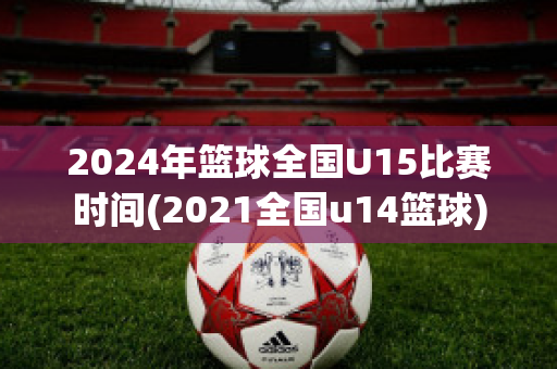 2024年篮球全国U15比赛时间(2021全国u14篮球)