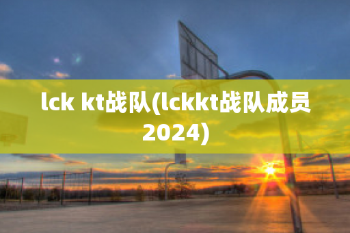 lck kt战队(lckkt战队成员2024)