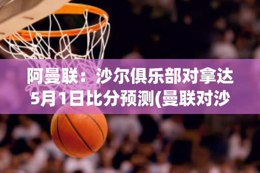 阿曼联：沙尔俱乐部对拿达5月1日比分预测(曼联对沙尔克04 诺伊尔)