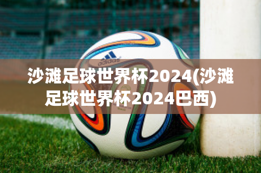 沙滩足球世界杯2024(沙滩足球世界杯2024巴西)