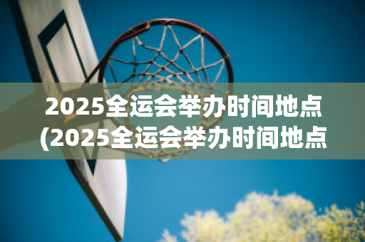 2025全运会举办时间地点(2025全运会举办时间地点在哪)