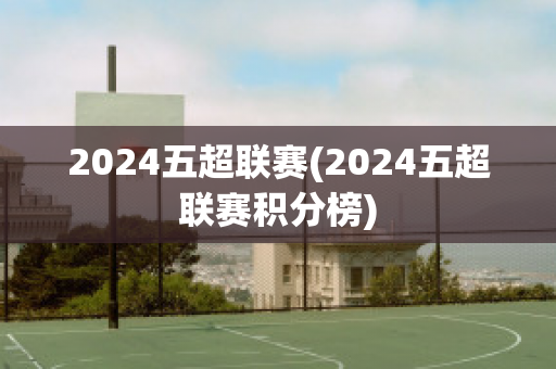 2024五超联赛(2024五超联赛积分榜)