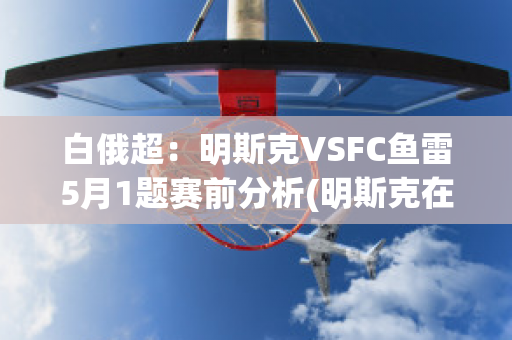 白俄超：明斯克VSFC鱼雷5月1题赛前分析(明斯克在白俄语里是什么城市)