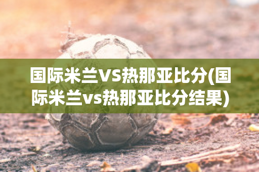 国际米兰VS热那亚比分(国际米兰vs热那亚比分结果)