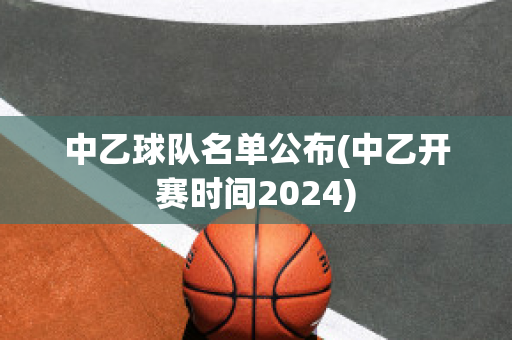 中乙球队名单公布(中乙开赛时间2024)