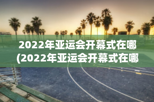 2022年亚运会开幕式在哪(2022年亚运会开幕式在哪里举行)