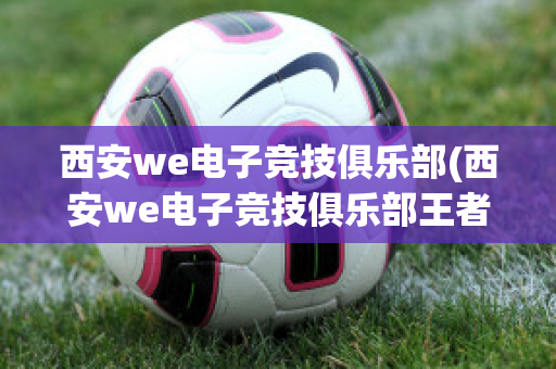 西安we电子竞技俱乐部(西安we电子竞技俱乐部王者荣耀)