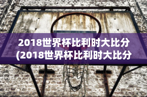 2018世界杯比利时大比分(2018世界杯比利时大比分视频)